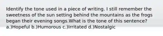 Identify the tone used in a piece of writing. I still remember the sweetness of the sun setting behind the mountains as the frogs began their evening songs.What is the tone of this sentence? a.)Hopeful b.)Humorous c.)Irritated d.)Nostalgic