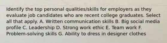 Identify the top personal qualities/skills for employers as they evaluate job candidates who are recent college graduates. Select all that apply. A. Written communication skills B. Big social media profile C. Leadership D. Strong work ethic E. Team work F. Problem-solving skills G. Ability to dress in designer clothes