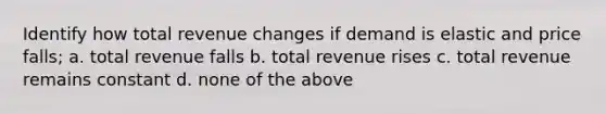 Identify how total revenue changes if demand is elastic and price falls; a. total revenue falls b. total revenue rises c. total revenue remains constant d. none of the above