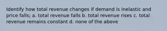 Identify how total revenue changes if demand is inelastic and price falls; a. total revenue falls b. total revenue rises c. total revenue remains constant d. none of the above