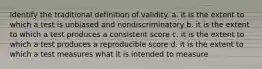 Identify the traditional definition of validity. a. it is the extent to which a test is unbiased and nondiscriminatory b. it is the extent to which a test produces a consistent score c. it is the extent to which a test produces a reproducible score d. it is the extent to which a test measures what it is intended to measure