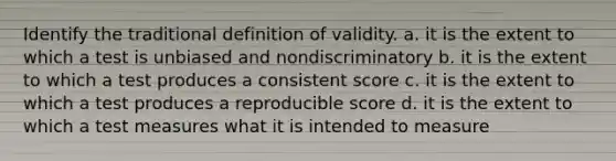 Identify the traditional definition of validity. a. it is the extent to which a test is unbiased and nondiscriminatory b. it is the extent to which a test produces a consistent score c. it is the extent to which a test produces a reproducible score d. it is the extent to which a test measures what it is intended to measure