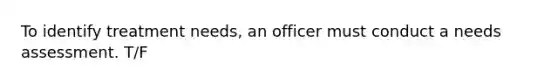 To identify treatment needs, an officer must conduct a needs assessment. T/F