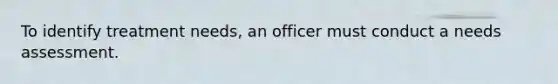 To identify treatment needs, an officer must conduct a needs assessment.