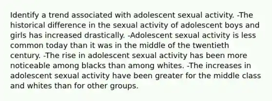 Identify a trend associated with adolescent sexual activity. -The historical difference in the sexual activity of adolescent boys and girls has increased drastically. -Adolescent sexual activity is less common today than it was in the middle of the twentieth century. -The rise in adolescent sexual activity has been more noticeable among blacks than among whites. -The increases in adolescent sexual activity have been greater for the middle class and whites than for other groups.