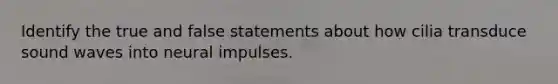 Identify the true and false statements about how cilia transduce sound waves into neural impulses.