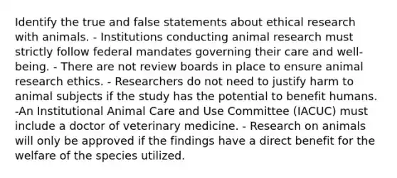 Identify the true and false statements about ethical research with animals. - Institutions conducting animal research must strictly follow federal mandates governing their care and well-being. - There are not review boards in place to ensure animal research ethics. - Researchers do not need to justify harm to animal subjects if the study has the potential to benefit humans. -An Institutional Animal Care and Use Committee (IACUC) must include a doctor of veterinary medicine. - Research on animals will only be approved if the findings have a direct benefit for the welfare of the species utilized.