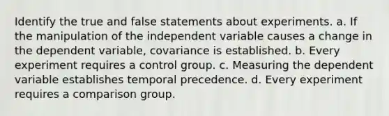 Identify the true and false statements about experiments. a. If the manipulation of the independent variable causes a change in the dependent variable, covariance is established. b. Every experiment requires a control group. c. Measuring the dependent variable establishes temporal precedence. d. Every experiment requires a comparison group.