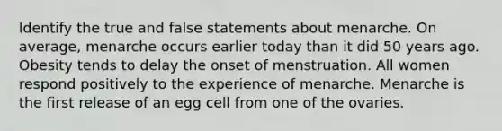 Identify the true and false statements about menarche. On average, menarche occurs earlier today than it did 50 years ago. Obesity tends to delay the onset of menstruation. All women respond positively to the experience of menarche. Menarche is the first release of an egg cell from one of the ovaries.