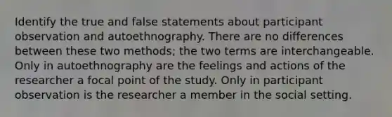 Identify the true and false statements about participant observation and autoethnography. There are no differences between these two methods; the two terms are interchangeable. Only in autoethnography are the feelings and actions of the researcher a focal point of the study. Only in participant observation is the researcher a member in the social setting.