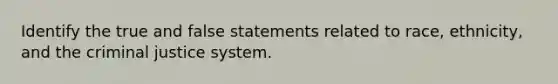 Identify the true and false statements related to race, ethnicity, and the criminal justice system.