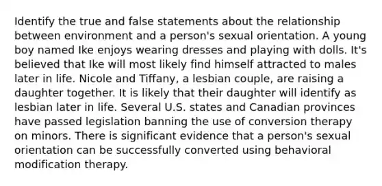 Identify the true and false statements about the relationship between environment and a person's sexual orientation. A young boy named Ike enjoys wearing dresses and playing with dolls. It's believed that Ike will most likely find himself attracted to males later in life. Nicole and Tiffany, a lesbian couple, are raising a daughter together. It is likely that their daughter will identify as lesbian later in life. Several U.S. states and Canadian provinces have passed legislation banning the use of conversion therapy on minors. There is significant evidence that a person's sexual orientation can be successfully converted using behavioral modification therapy.