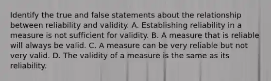 Identify the true and false statements about the relationship between reliability and validity. A. Establishing reliability in a measure is not sufficient for validity. B. A measure that is reliable will always be valid. C. A measure can be very reliable but not very valid. D. The validity of a measure is the same as its reliability.