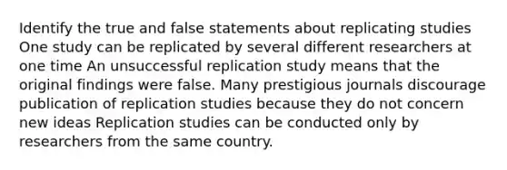 Identify the true and false statements about replicating studies One study can be replicated by several different researchers at one time An unsuccessful replication study means that the original findings were false. Many prestigious journals discourage publication of replication studies because they do not concern new ideas Replication studies can be conducted only by researchers from the same country.