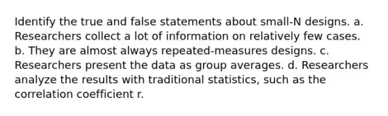 Identify the true and false statements about small-N designs. a. Researchers collect a lot of information on relatively few cases. b. They are almost always repeated-measures designs. c. Researchers present the data as group averages. d. Researchers analyze the results with traditional statistics, such as the correlation coefficient r.