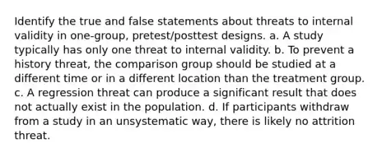 Identify the true and false statements about threats to internal validity in one-group, pretest/posttest designs. a. A study typically has only one threat to internal validity. b. To prevent a history threat, the comparison group should be studied at a different time or in a different location than the treatment group. c. A regression threat can produce a significant result that does not actually exist in the population. d. If participants withdraw from a study in an unsystematic way, there is likely no attrition threat.