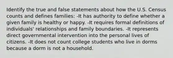 Identify the true and false statements about how the U.S. Census counts and defines families: -It has authority to define whether a given family is healthy or happy. -It requires formal definitions of individuals' relationships and family boundaries. -It represents direct governmental intervention into the personal lives of citizens. -It does not count college students who live in dorms because a dorm is not a household.