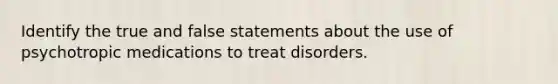 Identify the true and false statements about the use of psychotropic medications to treat disorders.