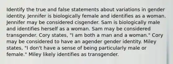 Identify the true and false statements about variations in gender identity. Jennifer is biologically female and identifies as a woman. Jennifer may be considered cisgender. Sam is biologically male and identifies herself as a woman. Sam may be considered transgender. Cory states, "I am both a man and a woman." Cory may be considered to have an agender gender identity. Miley states, "I don't have a sense of being particularly male or female." Miley likely identifies as transgender.