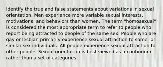 Identify the true and false statements about variations in sexual orientation. Men experience more variable sexual interests, motivations, and behaviors than women. The term "homosexual" is considered the most appropriate term to refer to people who report being attracted to people of the same sex. People who are gay or lesbian primarily experience sexual attraction to same- or similar-sex individuals. All people experience sexual attraction to other people. Sexual orientation is best viewed as a continuum rather than a set of categories.