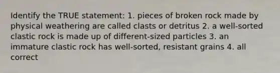 Identify the TRUE statement: 1. pieces of broken rock made by physical weathering are called clasts or detritus 2. a well-sorted clastic rock is made up of different-sized particles 3. an immature clastic rock has well-sorted, resistant grains 4. all correct