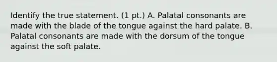 Identify the true statement. (1 pt.) A. Palatal consonants are made with the blade of the tongue against the hard palate. B. Palatal consonants are made with the dorsum of the tongue against the soft palate.