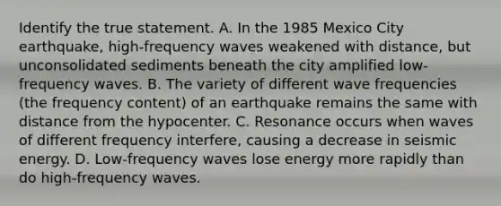 Identify the true statement. A. In the 1985 Mexico City earthquake, high-frequency waves weakened with distance, but unconsolidated sediments beneath the city amplified low-frequency waves. B. The variety of different wave frequencies (the frequency content) of an earthquake remains the same with distance from the hypocenter. C. Resonance occurs when waves of different frequency interfere, causing a decrease in seismic energy. D. Low-frequency waves lose energy more rapidly than do high-frequency waves.