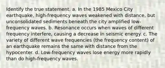 Identify the true statement. a. In the 1985 Mexico City earthquake, high-frequency waves weakened with distance, but unconsolidated sediments beneath the city amplified low-frequency waves. b. Resonance occurs when waves of different frequency interfere, causing a decrease in seismic energy. c. The variety of different wave frequencies (the frequency content) of an earthquake remains the same with distance from the hypocenter. d. Low-frequency waves lose energy more rapidly than do high-frequency waves.