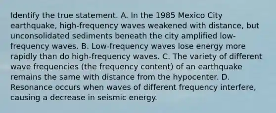 Identify the true statement. A. In the 1985 Mexico City earthquake, high-frequency waves weakened with distance, but unconsolidated sediments beneath the city amplified low-frequency waves. B. Low-frequency waves lose energy more rapidly than do high-frequency waves. C. The variety of different wave frequencies (the frequency content) of an earthquake remains the same with distance from the hypocenter. D. Resonance occurs when waves of different frequency interfere, causing a decrease in seismic energy.