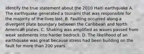 identify the true statement about the 2010 Haiti earthquake A. The earthquake generated a tsunami that was responsible for the majority of the lives lost. B. Faulting occurred along a divergent plate boundary between the Caribbean and North American plates. C. Shaking was amplified as waves passed from weak sediments into harder bedrock. D. The likelihood of an earthquake was great because stress had been building on the fault for more than 200 years.