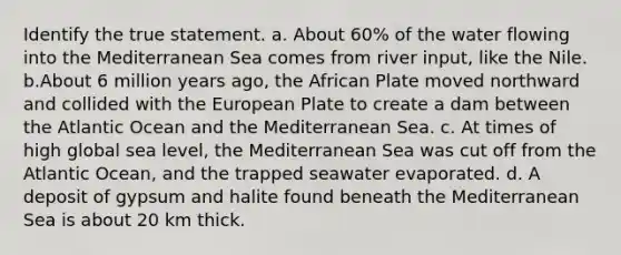 Identify the true statement. a. About 60% of the water flowing into the Mediterranean Sea comes from river input, like the Nile. b.About 6 million years ago, the African Plate moved northward and collided with the European Plate to create a dam between the Atlantic Ocean and the Mediterranean Sea. c. At times of high global sea level, the Mediterranean Sea was cut off from the Atlantic Ocean, and the trapped seawater evaporated. d. A deposit of gypsum and halite found beneath the Mediterranean Sea is about 20 km thick.