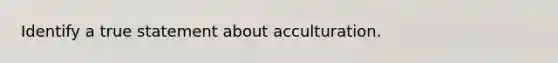 Identify a true statement about acculturation.