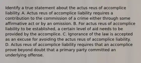 Identify a true statement about the actus reus of accomplice liability. A. Actus reus of accomplice liability requires a contribution to the commission of a crime either through some affirmative act or by an omission. B. For actus reus of accomplice liability to be established, a certain level of aid needs to be provided by the accomplice. C. Ignorance of the law is accepted as an excuse for avoiding the actus reus of accomplice liability. D. Actus reus of accomplice liability requires that an accomplice prove beyond doubt that a primary party committed an underlying offense.