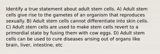 Identify a true statement about adult stem cells. A) Adult stem cells give rise to the gametes of an organism that reproduces sexually. B) Adult stem cells cannot differentiate into skin cells. C) Adult stem cells are used to make stem cells revert to a primordial state by fusing them with cow eggs. D) Adult stem cells can be used to cure diseases arising out of organs like brain, liver, intestine, etc