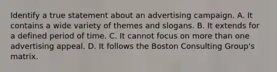 Identify a true statement about an advertising campaign. A. ​It contains a wide variety of themes and slogans. B. It extends for a defined period of time. C. It cannot focus on more than one advertising appeal. D. ​It follows the Boston Consulting Group's matrix.