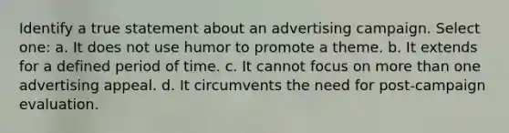 Identify a true statement about an advertising campaign. Select one: a. It does not use humor to promote a theme. b. It extends for a defined period of time. c. It cannot focus on more than one advertising appeal. d. It circumvents the need for post-campaign evaluation.