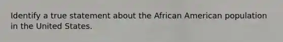 Identify a true statement about the African American population in the United States.