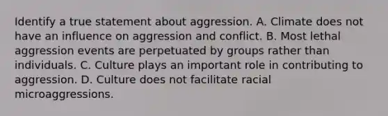 Identify a true statement about aggression. A. Climate does not have an influence on aggression and conflict. B. Most lethal aggression events are perpetuated by groups rather than individuals. C. Culture plays an important role in contributing to aggression. D. Culture does not facilitate racial microaggressions.