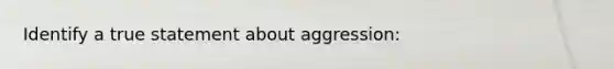 Identify a true statement about aggression: