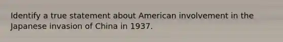 Identify a true statement about American involvement in the Japanese invasion of China in 1937.