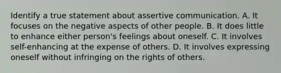 Identify a true statement about assertive communication. A. It focuses on the negative aspects of other people. B. It does little to enhance either person's feelings about oneself. C. It involves self-enhancing at the expense of others. D. It involves expressing oneself without infringing on the rights of others.