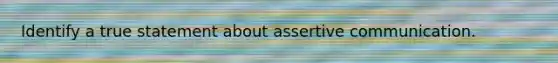 Identify a true statement about assertive communication.