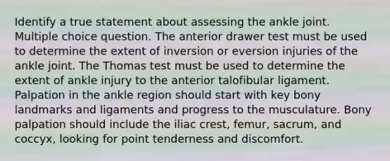 Identify a true statement about assessing the ankle joint. Multiple choice question. The anterior drawer test must be used to determine the extent of inversion or eversion injuries of the ankle joint. The Thomas test must be used to determine the extent of ankle injury to the anterior talofibular ligament. Palpation in the ankle region should start with key bony landmarks and ligaments and progress to the musculature. Bony palpation should include the iliac crest, femur, sacrum, and coccyx, looking for point tenderness and discomfort.