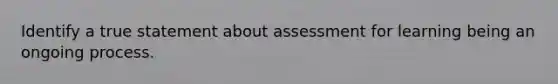 Identify a true statement about assessment for learning being an ongoing process.