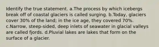 Identify the true statement. a.The process by which icebergs break off of coastal glaciers is called surging. b.Today, glaciers cover 30% of the land; in the ice age, they covered 70%. c.Narrow, steep-sided, deep inlets of seawater in glacial valleys are called fjords. d.Pluvial lakes are lakes that form on the surface of a glacier.