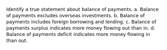 Identify a true statement about balance of payments. a. ​Balance of payments excludes overseas investments. b. ​Balance of payments includes foreign borrowing and lending. c. ​Balance of payments surplus indicates more money flowing out than in. d. ​Balance of payments deficit indicates more money flowing in than out.