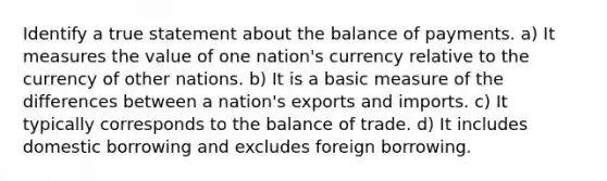 Identify a true statement about the balance of payments. a) It measures the value of one nation's currency relative to the currency of other nations. b) It is a basic measure of the differences between a nation's exports and imports. c) It typically corresponds to the balance of trade. d) It includes domestic borrowing and excludes foreign borrowing.