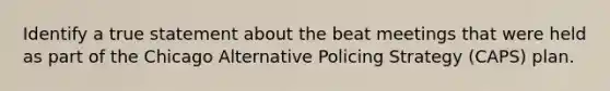 Identify a true statement about the beat meetings that were held as part of the Chicago Alternative Policing Strategy (CAPS) plan.