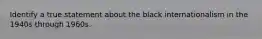 Identify a true statement about the black internationalism in the 1940s through 1960s.