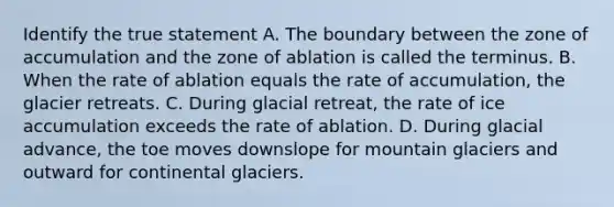 Identify the true statement A. The boundary between the zone of accumulation and the zone of ablation is called the terminus. B. When the rate of ablation equals the rate of accumulation, the glacier retreats. C. During glacial retreat, the rate of ice accumulation exceeds the rate of ablation. D. During glacial advance, the toe moves downslope for mountain glaciers and outward for continental glaciers.